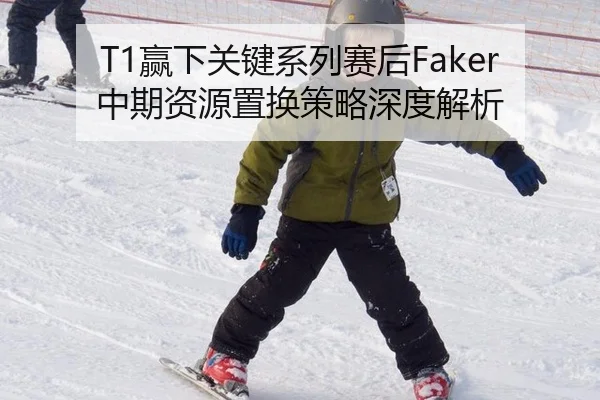 T1赢下关键系列赛后Faker中期资源置换策略深度解析
